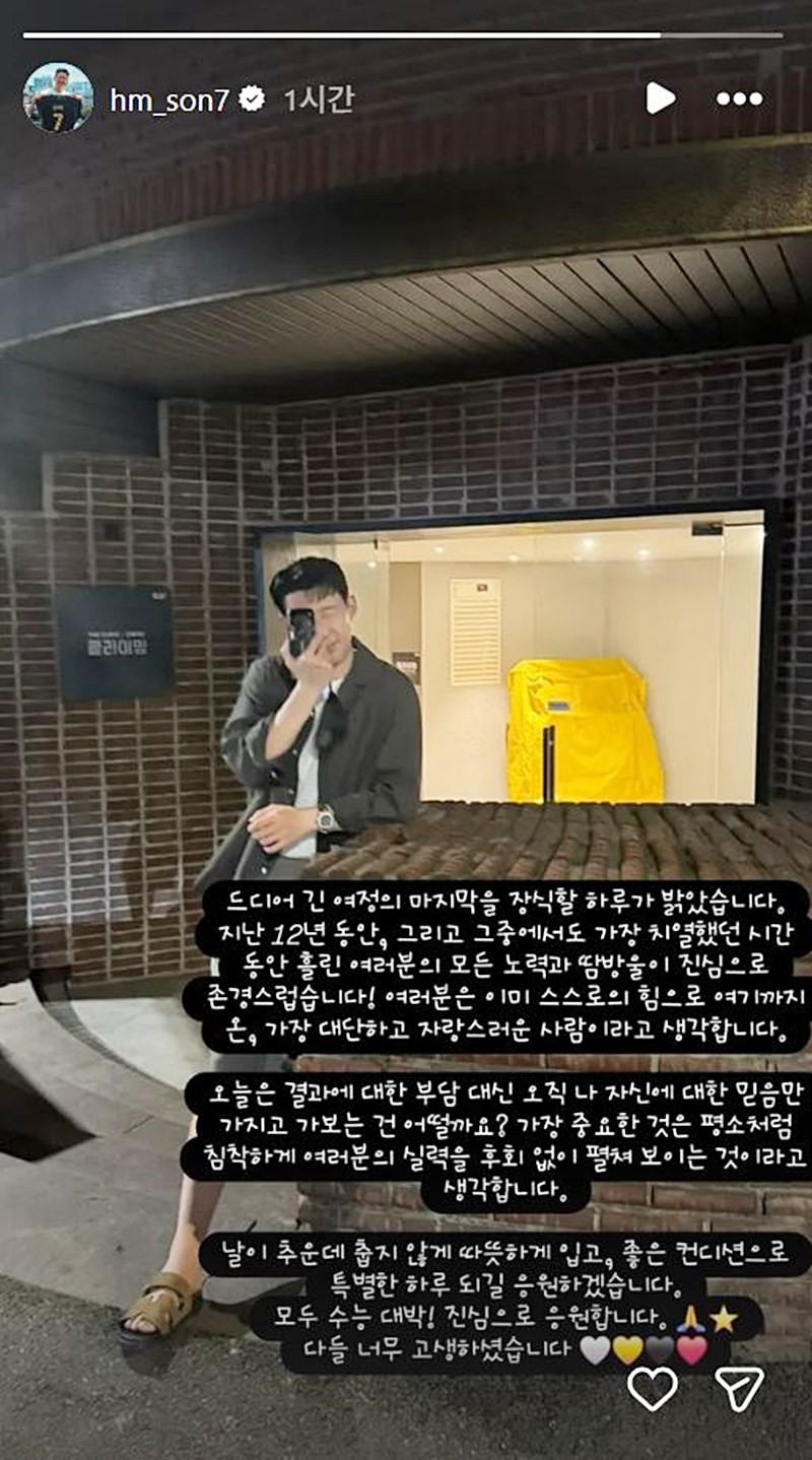 손흥민이 올린 수능 수험생 응원 메시지. 손흥민은 수능이 치러진 13일 오전 자신의 인스타그램 스토리에 '드디어 긴 여정의 마지막을 장식할 하루가 밝았다. 지난 12년 동안, 그리고 그중에서도 가장 치열했던 시간 동안 여러분의 모든 노력과 땀방울이 진심으로 존경스럽다'라며 응원했다. / 손흥민 인스타그램