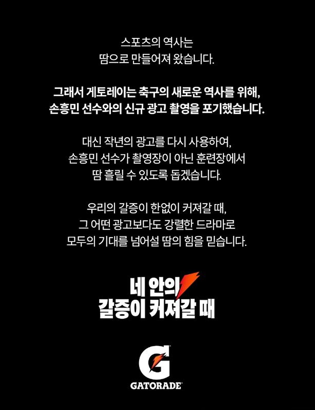 게토레이 측이 올린 글. 손흥민이 다가오는 북중미 월드컵에 전념하기 위해 광고 촬영을 포기한 것으로 전해졌다. 게토레이 코리아는 공식 인스타그램에 올린 글에서 '스포츠의 역사는 땀으로 만들어져 왔다. 그래서 축구의 새로운 역사를 위해 손흥민과 신규 광고 촬영을 포기했다. 대신 작년 광고를 다시 사용해 손흥민이 촬영장이 아닌 훈련장에서 땀 흘릴 수 있도록 돕겠다'라고 밝혔다.      / 게토레이 인스타그램