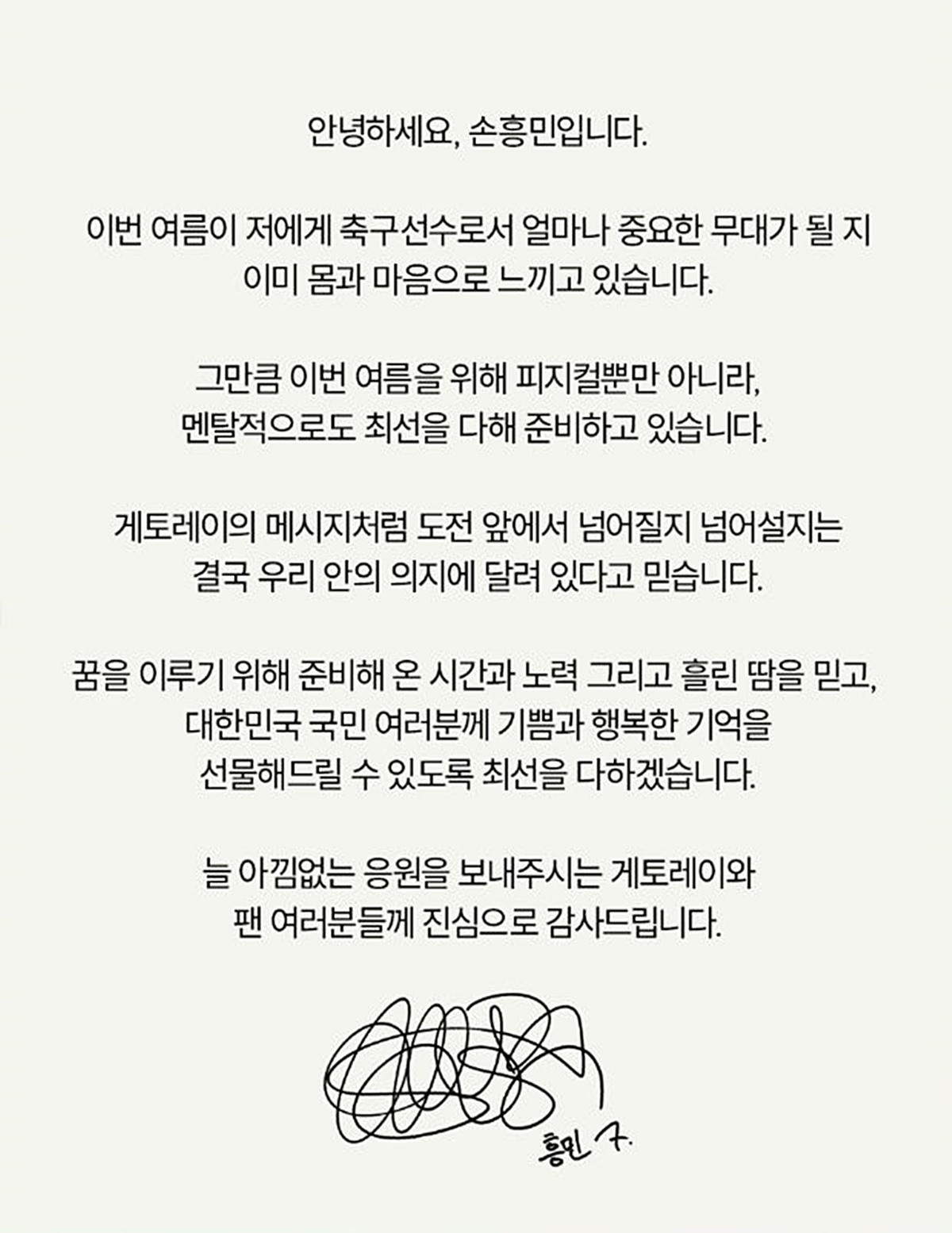 손흥민이 올린 글. 손흥민은 게토레이 측을 통해 '이번 여름이 저에게 축구 선수로서 얼마나 중요한 무대가 될지 이미 몸과 마음으로 느끼고 있다. 그만큼 이번 여름을 위해 피지컬뿐만 아니라 멘털적으로도 최선을 다해 준비하고 있다'라는 입장을 전했다. 그러면서 '도전 앞에서 넘어질지, 넘어설지는 결국 우리 안의 의지에 달려 있다고 믿는다. 꿈을 이루기 위해 준비해 온 시간과 노력, 흘린 땀을 믿고 대한민국 국민 여러분께 기쁨과 행복한 기억을 선물해 드릴 수 있도록 최선을 다하겠다'라고 각오를 밝혔다. / 게토레이 인스타그램