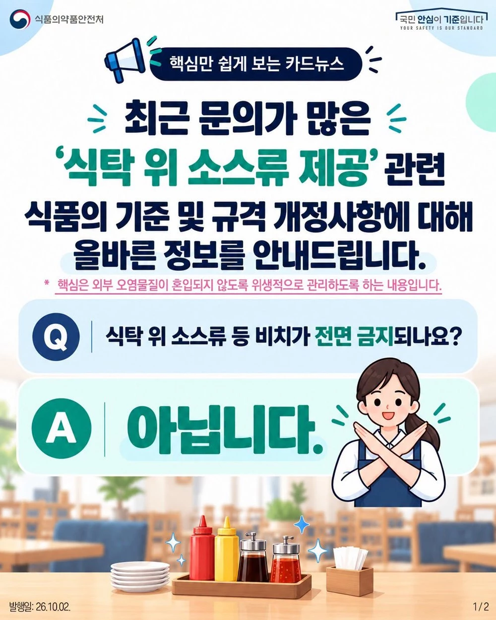 식품의약품안전처가 페이스북에 올린 내용. 식당에서 여러 사람이 이용할 수 있도록 테이블에 소스류를 비치하는 행위가 금지됐다는 글이 최근 온라인 공간에서 빠르게 확산했다. 이에 대해 식품의약품안전처가 이는 사실이 아니라고 밝혔다. 식품의약품안전처는 2일 블로그와 페이스북 등에 올린 글에서 '케첩, 머스터드, 간장 등 소스류는 식탁 위에 비치해 손님이 직접 덜어 먹게 제공할 수 있다'라며 '1인분 단위로 소분해 제공해야 하는 것은 아니'라고 설명했다. 식품의약품안전처는 그러면서 '안심하고 이용할 수 있도록 용기와 주변은 청결하게 관리하고 오염 우려가 있는 경우에는 교체해야 한다'라고 덧붙였다. / 식품의약품안전처 페이스북