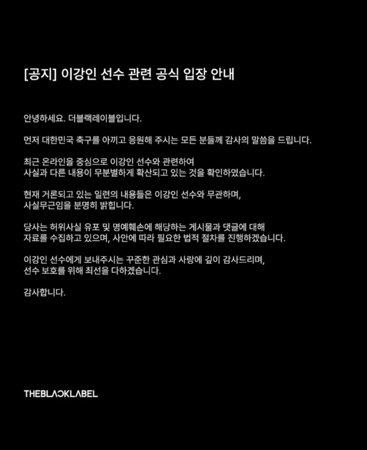 이강인 관련 공식 입장. 이강인 측 더블랙레이블은 13일 낸 '이강인 선수 관련 공식 입장 안내'라는 입장문에서 '최근 온라인을 중심으로 이강인 선수와 관련해 사실과 다른 내용이 무분별하게 확산되고 있는 것을 확인했다'라며 '현재 거론되고 있는 일련의 내용들은 이강인 선수와 무관하며 사실무근임을 분명히 밝힌다'라고 했다. 그러면서 '당사는 허위사실 유포 및 명예훼손에 해당하는 게시물과 댓글에 대해 자료를 수집하고 있으며 사안에 따라 필요한 법적 절차를 진행하겠다'라며 '이강인 선수에게 보내주시는 꾸준한 관심과 사랑에 깊이 감사드리며 선수 보호를 위해 최선을 다하겠다'라고 했다. / 더블랙레이블 인스타그램